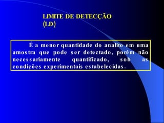 LIMITE DE DETECÇÃO (LD) É a menor quantidade do analito em uma amostra que pode ser detectado, porém não necessariamente quantificado, sob as condições experimentais estabelecidas. 