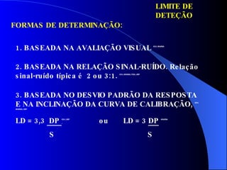 LIMITE DE DETEÇÃO FORMAS DE DETERMINAÇÃO: 1. BASEADA NA AVALIAÇÃO VISUAL  ICH, ANVISA 2. BASEADA NA RELAÇÃO SINAL-RUÍDO. Relação sinal-ruído típica é  2 ou 3:1.  ICH, ANVISA, FDA, USP 3. BASEADA NO DESVIO PADRÃO DA RESPOSTA E NA INCLINAÇÃO DA CURVA DE CALIBRAÇÃO,  ICH, ANVISA, USP LD = 3,3  DP  I CH, USP   ou  LD = 3  DP   ANVISA S  S 