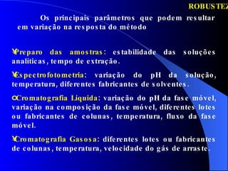 ROBUSTEZ Preparo das amostras : estabilidade das soluções analíticas, tempo de extração.  Espectrofotometria : variação do pH da solução, temperatura, diferentes fabricantes de solventes. Cromatografia Líquida : variação do pH da fase móvel, variação na composição da fase móvel, diferentes lotes ou fabricantes de colunas, temperatura, fluxo da fase móvel. Cromatografia Gasosa : diferentes lotes ou fabricantes de colunas, temperatura, velocidade do gás de arraste. Os principais parâmetros que podem resultar em variação na resposta do método 