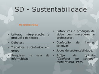 SD - Sustentabilidade
METODOLOGIA
 Leitura, interpretação e
produção de textos
 Debates;
 Trabalhos e dinâmica em
grupo;
 Pesquisas na sala de
informática;
 Entrevistas e produção de
vídeo com moradores e
professores;
 Confecção de lixeiras
seletivas;
 Jogos de sustentabilidade.
 Artigo de opinião
“Celulares de sangue”
texto revista VEJA.
 
