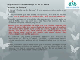 Ingridy Ferraz de Oliveirqa n° 10 9° ano E
“Celular de Sangue”
O tema “Celulares de Sangue” é um assunto muito sério a ser
tratado.
É um problema que não existe só no Brasil, mas sim no mundo
todo, pois a cada ano os celulares são cada vez mais vendidos.
Quando compramos um celular não pensamos de onde veio, do
que é feito. Isso faz com que não fiquemos cientes do que
fazemos ou quem vamos prejudicar.
Mesmo com as condições de vida boa que muitas pessoas têm
hoje, há escravidão em alguns lugares, pessoas que trabalham
em minas para achar ouro, prata ou cobre, tudo que vai no
celular, pois se for ver, para termos um celular quantas vidas
são tiradas para termos um objeto que daqui alguns dias
iremos jogar num canto qualquer.
Há também um outro problema: sabendo que metade da
população da África é negra, acabam trabalhando nessas
minas, dando suas vidas e sendo desvalorizadas pela cor de sua
pele.
Então, devemos tentar fazer com que os nossos celulares durem
mais, enquanto estiverem prestando, siga as instruções e não
joguem no lixo e procurem outra forma de se desfazer do
aparelho, sem prejudicar o meio ambiente.
 