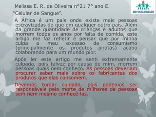 Melissa E. R. de Oliveira n°21 7° ano E.
“Celular de Sangue”.
A África é um país onde existe mais pessoas
escravizadas do que em qualquer outro país. Além
da grande quantidade de crianças e adultos que
morrem todos os anos por falta de comida, este
artigo me faz refletir e pensar que por minha
culpa e meu excesso de consumismo
(principalmente os produtos piratas) acabo
colaborando para um mundo pior.
Após ler este artigo me senti extremamente
culpada, pois talvez por causa de mim, morrem
pessoas quais nem conheço. As pessoas deveriam
procurar saber mais sobre os fabricantes dos
produtos que elas consomem.
Devemos tomar cuidado, pois podemos ser
responsáveis pela morte de milhares de pessoas
sem nem mesmo conhecê-las.
 