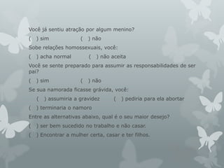 Você já sentiu atração por algum menino?
( ) sim ( ) não
Sobe relações homossexuais, você:
( ) acha normal ( ) não aceita
Você se sente preparado para assumir as responsabilidades de ser
pai?
( ) sim ( ) não
Se sua namorada ficasse grávida, você:
( ) assumiria a gravidez ( ) pediria para ela abortar
( ) terminaria o namoro
Entre as alternativas abaixo, qual é o seu maior desejo?
( ) ser bem sucedido no trabalho e não casar.
( ) Encontrar a mulher certa, casar e ter filhos.
 