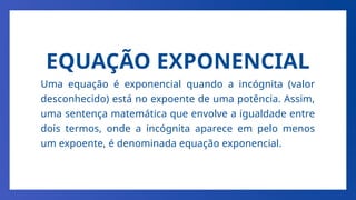 EQUAÇÃO EXPONENCIAL
Uma equação é exponencial quando a incógnita (valor
desconhecido) está no expoente de uma potência. Assim,
uma sentença matemática que envolve a igualdade entre
dois termos, onde a incógnita aparece em pelo menos
um expoente, é denominada equação exponencial.
 