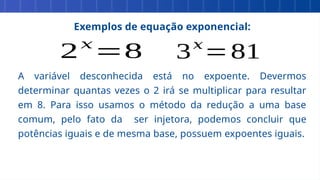 Exemplos de equação exponencial:
A variável desconhecida está no expoente. Devermos
determinar quantas vezes o 2 irá se multiplicar para resultar
em 8. Para isso usamos o método da redução a uma base
comum, pelo fato da ser injetora, podemos concluir que
potências iguais e de mesma base, possuem expoentes iguais.
2𝑥
=8 3𝑥
=81
 