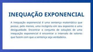 INEQUAÇÃO EXPONENCIAL
A inequação exponencial é uma sentença matemática que
possui, pelo menos, uma incógnita em seu expoente e uma
desigualdade. Encontrar o conjunto de soluções de uma
inequação exponencial é encontrar o intervalo de valores
que fazem com que a sentença seja verdadeira.
 