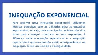 INEQUAÇÃO EXPONENCIAL
Para resolver uma inequação exponencial, utilizamos
técnicas parecidas com as utilizadas para as equações
exponenciais, ou seja, buscamos igualar as bases dos dois
lados para conseguir comparar os seus expoentes. A
diferença entre a equação exponencial e a inequação
exponencial é que, na equação, existe uma igualdade e, na
inequação, existe um símbolo de desigualdade.
 