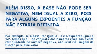 ALÉM DISSO, A BASE NÃO PODE SER
NEGATIVA, NEM IGUAL A ZERO, POIS
PARA ALGUNS EXPOENTES A FUNÇÃO
NÃO ESTARIA DEFINIDA
Por exemplo, se a base for igual a - 3 e o expoente igual a
1/2. temos que , no conjunto dos números reais não existe
raiz quadrada de número negativo, não existiria imagem da
função para esse valor.
 
