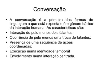 ConversaçãoA conversação é a primeira das formas de linguagem a que está exposta e é o gênero básico da interação humana. As características são:Interação de pelo menos dois falantes;Ocorrência de pelo menos uma troca de falantes;Presença de uma sequência de ações coordenadas;Execução numa identidade temporalEnvolvimento numa interação centrada.