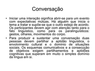 ConversaçãoIniciar uma interação significa abrir-se para um evento com expectativas mútuas. Há alguém que inicia o tema a tratar e supõe-se que o outro esteja de acordo. Os participantes devem agir com atenção tanto para o fato linguístico, como para os paralinguísticos: gestos, olhares, movimentos do corpo.Para produzir e sustentar uma conversação duas pessoas devem partilhar a aptidão linguística, o envolvimento cultural e o domínio de situações sociais. Os esquemas comunicativos e a consecução de objetivos exigem partilhamentos e aptidões cognitivas que superam em muito o simples domínio da língua em si.