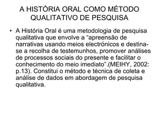 A HISTÓRIA ORAL COMO MÉTODO QUALITATIVO DE PESQUISAA História Oral é uma metodologia de pesquisa qualitativa que envolve a “apreensão de narrativas usando meios electrónicos e destina-se a recolha de testemunhos, promover análises de processos sociais do presente e facilitar o conhecimento do meio imediato”.(MEIHY, 2002: p.13). Constitui o método e técnica de coleta e análise de dados em abordagem de pesquisa qualitativa.