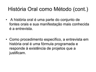 História Oral como Método (cont.) A história oral é uma parte do conjunto de fontes orais e sua manifestação mais conhecida é a entrevista.Como procedimento específico, a entrevista em história oral é uma fórmula programada e responde à existência de projetos que a justificam.