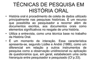 TÉCNICAS DE PESQUISA EM HISTÓRIA ORALHistória oral é procedimento de coleta de dados utilizado principalmente nas pesquisas históricas. É um recurso que possibilita ao pesquisador a recorrer além de documentos escritos, aos documentos orais como elementos significativos no resgate de uma história. Utiliza a entrevista, como uma técnica base no trabalho da História Oral.É um momento de interação. Essa característica apresenta-se, segundo Lüdke e André (1986), como um diferencial em relação a outros instrumentos de pesquisa como a observação unidirecional ou aplicação de questionários que, em geral, estabelecem uma certa hierarquia entre pesquisador e pesquisado (Cf p.33). 