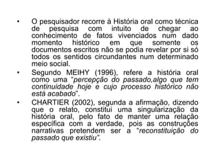 O pesquisador recorre à História oral como técnica de pesquisa com intuito de chegar ao conhecimento de fatos vivenciados num dado momento histórico em que somente os documentos escritos não se podia revelar por si só todos os sentidos circundantes num determinado meio social. Segundo MEIHY (1996), refere a história oral como uma “percepção do passado,algo que tem continuidade hoje e cujo processo histórico não está acabado”. CHARTIER (2002), segunda a afirmação, dizendo que o relato, constitui uma singularização da história oral, pelo fato de manter uma relação específica com a verdade, pois as construções narrativas pretendem ser a “reconstituição do passado que existiu”.