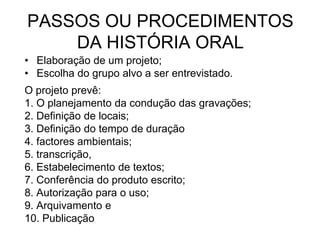 PASSOS OU PROCEDIMENTOS DA HISTÓRIA ORALElaboração de um projeto;Escolha do grupo alvo a ser entrevistado. O projeto prevê: 1. O planejamento da condução das gravações;2. Definição de locais;3. Definição do tempo de duração4. factores ambientais;5. transcrição, 6. Estabelecimento de textos;7. Conferência do produto escrito; 8. Autorização para o uso; 9. Arquivamento e10. Publicação