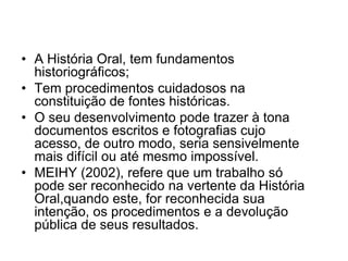 A História Oral, tem fundamentos historiográficos;Tem procedimentos cuidadosos na constituição de fontes históricas. O seu desenvolvimento pode trazer à tona documentos escritos e fotografias cujo acesso, de outro modo, seria sensivelmente mais difícil ou até mesmo impossível. MEIHY (2002), refere que um trabalho só pode ser reconhecido na vertente da História Oral,quando este, for reconhecida sua intenção, os procedimentos e a devolução pública de seus resultados.