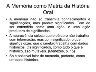 A Memória como Matriz da História OralA memória não só transmite conhecimentos e significações, mas produz significados. Tem de ser entendida como uma ação, e uma ação produtora de significados. A neurociência coloca que o cérebro não trabalha com informação, mas com significado, o que significa dizer, que o cérebro trabalha com dados históricos. Os significados, como tudo o que é histórico, são mutáveis. (Menezes, p. 15)Só é possível falar de memória, portanto, como um dado histórico. 