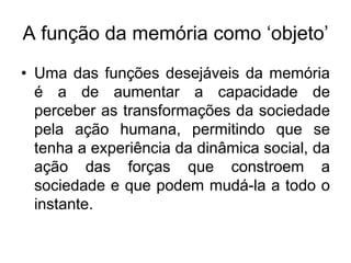 A função da memória como ‘objeto’Uma das funções desejáveis da memória é a de aumentar a capacidade de perceber as transformações da sociedade pela ação humana, permitindo que se tenha a experiência da dinâmica social, da ação das forças que constroem a sociedade e que podem mudá-la a todo o instante. 