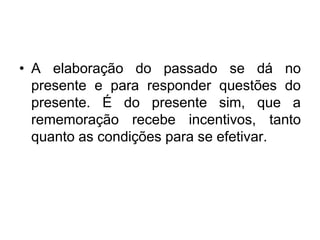 A elaboração do passado se dá no presente e para responder questões do presente. É do presente sim, que a rememoração recebe incentivos, tanto quanto as condições para se efetivar. 