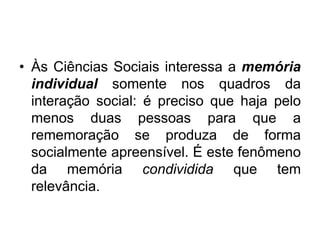 Às Ciências Sociais interessa a memória individual somente nos quadros da interação social: é preciso que haja pelo menos duas pessoas para que a rememoração se produza de forma socialmente apreensível. É este fenômeno da memória condividida que tem relevância. 