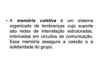 A memória coletiva é um sistema organizado de lembranças cujo suporte são redes de interrelação estruturadas, imbricadas em circuitos de comunicação. Essa memória assegura a coesão e a solidaridade do grupo. 