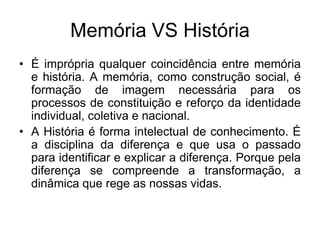 Memória VS HistóriaÉ imprópria qualquer coincidência entre memória e história. A memória, como construção social, é formação de imagem necessária para os processos de constituição e reforço da identidade individual, coletiva e nacional. A História é forma intelectual de conhecimento. É a disciplina da diferença e que usa o passado para identificar e explicar a diferença. Porque pela diferença se compreende a transformação, a dinâmica que rege as nossas vidas. 