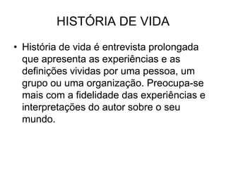 HISTÓRIA DE VIDAHistória de vida é entrevista prolongada que apresenta as experiências e as definições vividas por uma pessoa, um grupo ou uma organização. Preocupa-se mais com a fidelidade das experiências e interpretações do autor sobre o seu mundo.