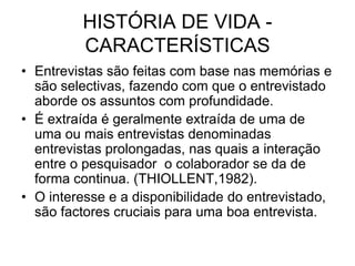 HISTÓRIA DE VIDA - CARACTERÍSTICAS Entrevistas são feitas com base nas memórias e são selectivas, fazendo com que o entrevistado aborde os assuntos com profundidade.É extraída é geralmente extraída de uma de uma ou mais entrevistas denominadas entrevistas prolongadas, nas quais a interação entre o pesquisador  o colaborador se da de forma continua. (THIOLLENT,1982).O interesse e a disponibilidade do entrevistado, são factores cruciais para uma boa entrevista.