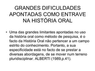 GRANDES DIFICULDADES APONTADAS COMO ENTRAVE NA HISTÓRIA ORALUma das grandes limitantes apontadas no uso da história oral como método de pesquisa, é o facto da História Oral não pertencer a um campo estrito do conhecimento. Portanto, a sua especificidade está no facto de se prestar a diversas abordagens, de se mover num terreno pluridisciplinar. ALBERTI (1989,p.41).