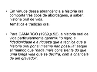 Em virtude dessa abrangência a história oral comporta três tipos de abordagens, a saber: história oral de vida,    temática e tradição oral. Para CAMARGO (1989,p.52), a história oral de vida particularmente garantiu “o rigor, a fidedignidade e a riqueza que a técnica que a história oral por si mesma não possuía” segue afirmando que “nada mais consistente do que uma longa vida que se decifra, com a chancela de um gravador”.