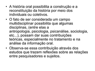 A história oral possibilita a construção e a reconstituição da história por meio dos individuais ou coletivos. O fato de ser considerada um campo multidisciplinar possibilita que algumas disciplinas, (entre elas a antropologia, psicologia, psicanálise, sociologia, etc...), possam dar suas contribuições teóricas, especialmente no tratamento e na análise da informação oral.Observa-se essa contribuição através dos estudos que trazem reflexões sobre as relações entre pesquisadores e sujeitos.