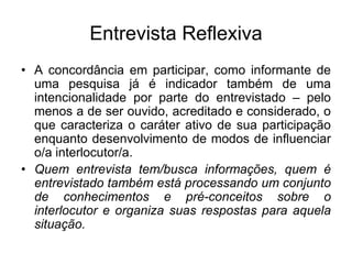 Entrevista ReflexivaA concordância em participar, como informante de uma pesquisa já é indicador também de uma intencionalidade por parte do entrevistado – pelo menos a de ser ouvido, acreditado e considerado, o que caracteriza o caráter ativo de sua participação enquanto desenvolvimento de modos de influenciar o/a interlocutor/a.Quem entrevista tem/busca informações, quem é entrevistado também está processando um conjunto de conhecimentos e pré-conceitos sobre o interlocutor e organiza suas respostas para aquela situação.