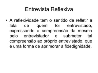 Entrevista ReflexivaA reflexividade tem o sentido de refletir a fala de quem foi entrevistado, expressando a compreensão da mesma pelo entrevistador e submeter tal compreensão ao próprio entrevistado, que é uma forma de aprimorar a fidedignidade. 