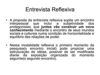Entrevista Reflexiva A proposta da entrevista reflexiva supõe um encontro interpessoal que inclui a subjetividade dos protagonistas, que juntos vão construir um novo conhecimento mediante o encontro de seus mundos sociais e culturais numa condição de horizontalidade e equilíbrio das relações de poder.Nessa modalidade reflexiva o primeiro momento da pesquisa(o encontro inicial) pode propiciar uma estruturação de idéias, possível de ser modificada diante da exposição organizada do momento seguinte(o segundo encontro). 