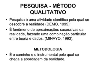 PESQUISA - MÉTODO QUALITATIVO Pesquisa é uma atividade científica pela qual se descobre a realidade (DEMO, 1995); É fenômeno de aproximações sucessivas da realidade, fazendo uma combinação particular entre teoria e dados. (MINAYO, 1993).METODOLOGIAÉ o caminho e o instrumental pelo qual se chega a abordagem da realidade.