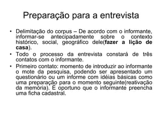 Preparação para a entrevistaDelimitação do corpus – De acordo com o informante, informar-se antecipadamente sobre o contexto histórico, social, geográfico dele(fazer a lição de casa).Todo o processo da entrevista constará de três contatos com o informante.Primeiro contato: momento de introduzir ao informante o mote da pesquisa, podendo ser apresentado um questionário ou um informe com idéias básicas como uma preparação para o momento seguinte(reativação da memória). É oportuno que o informante preencha uma ficha cadastral.
