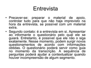 EntrevistaPrecaver-se: preparar o material de apoio, controlar tudo para que não haja imprevisto na hora da entrevista, se possível com um material extra.Segundo contato: é a entrevista em si. Apresentar ao informante o questionário pelo qual ele se guiará. Entretanto, é possível que ele não o siga exatamente. Nesse momento, podem surgir novos questionamentos de acordo com informações obtidas. O questionário poderá servir como guia  no momento da transcrição. A sequência de perguntas poderá ajudar a contextualizar quando houver incompreensão de algum segmento.