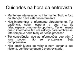 Cuidados na hora da entrevistaManter-se interessado no informante. Todo o foco da atenção deve estar no informante.Não interromper o informante abruptamente. Ter paciência, saber esperar a sua vez de falar, esperar o momento oportuno. Ter em mente que o informante faz um esforço para lembrar-se. Interrompê-lo pode bloquear esse processo.Ter consciência  que as informações que vêm à tona podem não ser prazerosas. Seja compreensivo.Não emitir juízos de valor e nem contar a sua história. Lembre-se quem é o entrevistado.