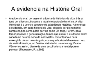 A evidencia na História OralA evidencia oral, por assumir a forma de histórias de vida, trás a tona um dilema subjacente a toda interpretação histórica. A vida individual é o veiculo concreto da experiência histórica. Além disso, a evidencia, em cada história de vida, só pode ser plenamente compreendida como parte da vida como um todo. Porem, para tornar possível a generalização, temos que extrair a evidencia sobre cada tema de uma série de entrevistas, remontando-a para enxergá-la de um novo ângulo, como que horizontalmente em vez de verticalmente; e, ao fazê-lo, atribuir-lhe um novo significado. Vêmo-nos assim, diante de uma escolha fundamental porem penosa. (Thompson, P. p.302)