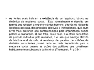 As fontes orais indicam a existência de um equivoco básico na dinâmica da mudança social.  Esta normalmente é descrita em termos que refletem a experiência dos homens: através da lógica da ideologia abstrata, das pressões coletivas e institucionais, que, num nível mais profundo são compreendidas pela organização social, política e econômica. O que falta, neste caso, é o efeito cumulativo da pressão individual pela mudança, e é isso que emerge através da história oral de vida. A mudança de padrões de milhões de decisões conscientes possui tanta ou mais importância para a mudança social quanto as ações dos políticos que constituem habitualmente a substancia da história. (Thompson, P. p.324)