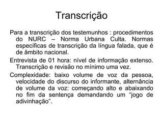 TranscriçãoPara a transcrição dos testemunhos : procedimentos do NURC – Norma Urbana Culta. Normas específicas de transcrição da língua falada, que é de âmbito nacional.Entrevista de 01 hora: nível de informação extenso. Transcrição e revisão no mínimo uma vez.Complexidade: baixo volume de voz da pessoa, velocidade do discurso do informante, alternância de volume da voz: começando alto e abaixando no fim da sentença demandando um “jogo de adivinhação”.