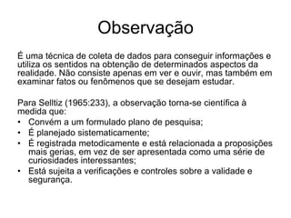 ObservaçãoÉ uma técnica de coleta de dados para conseguir informações e utiliza os sentidos na obtenção de determinados aspectos da realidade. Não consiste apenas em ver e ouvir, mas também em examinar fatos ou fenômenos que se desejam estudar.Para Selltiz (1965:233), a observação torna-se científica à medida que:Convém a um formulado plano de pesquisa;