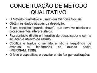 CONCEITUAÇÃO DE MÉTODO QUALITATIVOO Método qualitativo é usado em Ciências Sociais.Obtém os dados através da descrição.  É um conceito “guarda-chuva”, que envolve técnicas e procedimentos interpretativos.Faz contacto direito e interativo do pesquisador e com a situação e objecto de estudo.Codifica e traduz o sentido e não a frequência de eventos ou fenômenos do mundo social (MERRIAM, 1998). O foco é específico, o peculiar e não faz generalizações