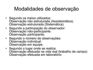 Está sujeita a verificações e controles sobre a validade e segurança.Vantagens da observaçãoPossibilita meios diretos e satisfatórios para estudar uma ampla variedade de fenômenos.Exige menos do observador do que as outras técnicas.Permite a coleta de dados sobre um conjunto de atitudes comportamentais típicas.Depende menos da introspecção ou da reflexão.Permite a evidência de dados não constantes do roteiro de entrevistas ou de questionários.
