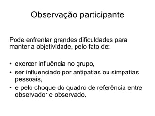 Vários aspectos da vida cotidiana, particular, podem não ser acessíveis ao pesquisador.Modalidades de observaçãoSegundo os meios utilizados:Observação não estruturada (Assistemática).Observação estruturada (Sistemática).