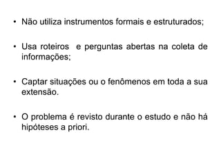 Não utiliza instrumentos formais e estruturados;Usa roteiros  e perguntas abertas na coleta de informações;Captar situações ou o fenômenos em toda a sua extensão.O problema é revisto durante o estudo e não há hipóteses a priori.