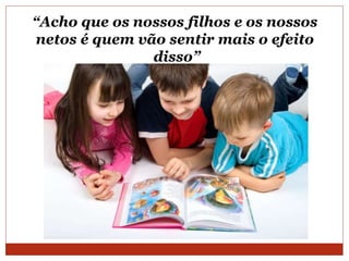 “Acho que os nossos filhos e os nossos
netos é quem vão sentir mais o efeito
disso”
 