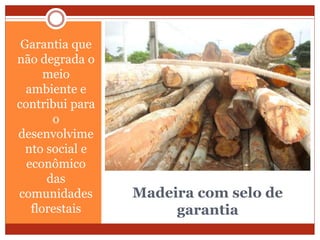 Madeira com selo de
garantia
Garantia que
não degrada o
meio
ambiente e
contribui para
o
desenvolvime
nto social e
econômico
das
comunidades
florestais
 