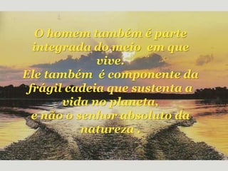 O homem também é parte
integrada do meio em que
vive.
Ele também é componente da
frágil cadeia que sustenta a
vida no planeta,
e não o senhor absoluto da
natureza .
 