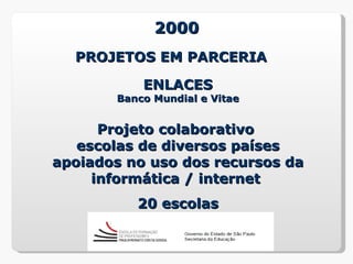 2000
  PROJETOS EM PARCERIA

           ENLACES
       Banco Mundial e Vitae


      Projeto colaborativo
   escolas de diversos países
apoiados no uso dos recursos da
     informática / internet
          20 escolas
 